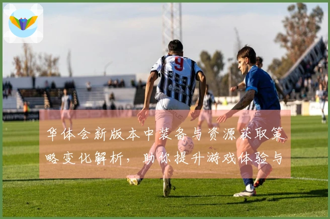 华体会新版本中装备与资源获取策略变化解析，助你提升游戏体验与战斗力