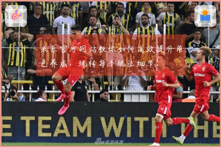 米乐官方网站教你如何高效提升角色养成，玩转每个玩法细节！